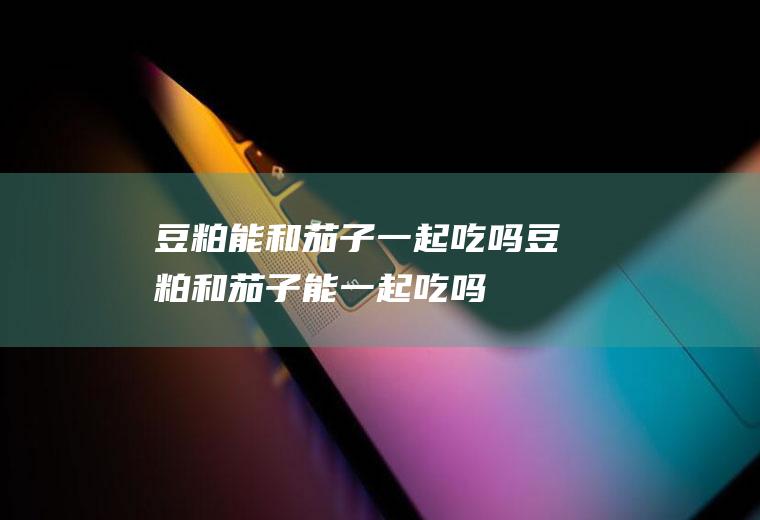 豆粕能和茄子一起吃吗_豆粕和茄子能一起吃吗/同吃