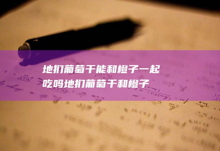 地扪葡萄干能和橙子一起吃吗_地扪葡萄干和橙子能一起吃吗/同吃