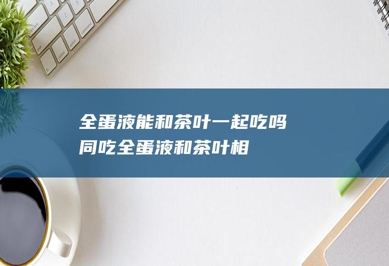 全蛋液能和茶叶一起吃吗/同吃_全蛋液和茶叶相克吗