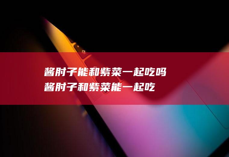 酱肘子能和紫菜一起吃吗_酱肘子和紫菜能一起吃吗/同吃