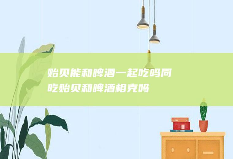 贻贝能和啤酒一起吃吗/同吃_贻贝和啤酒相克吗