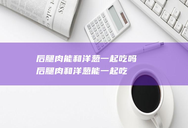 后腿肉能和洋葱一起吃吗_后腿肉和洋葱能一起吃吗/同吃