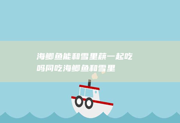 海鲫鱼能和雪里蕻一起吃吗/同吃_海鲫鱼和雪里蕻相克吗