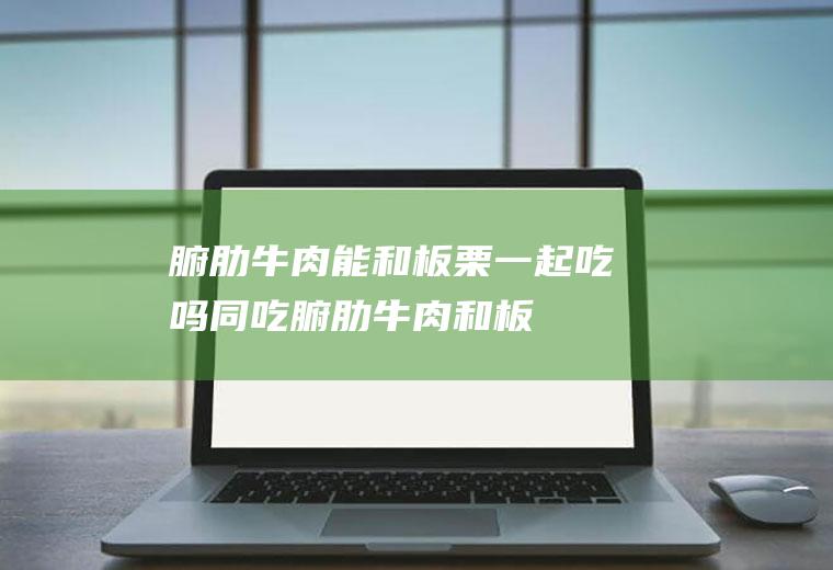 腑肋牛肉能和板栗一起吃吗/同吃_腑肋牛肉和板栗相克吗