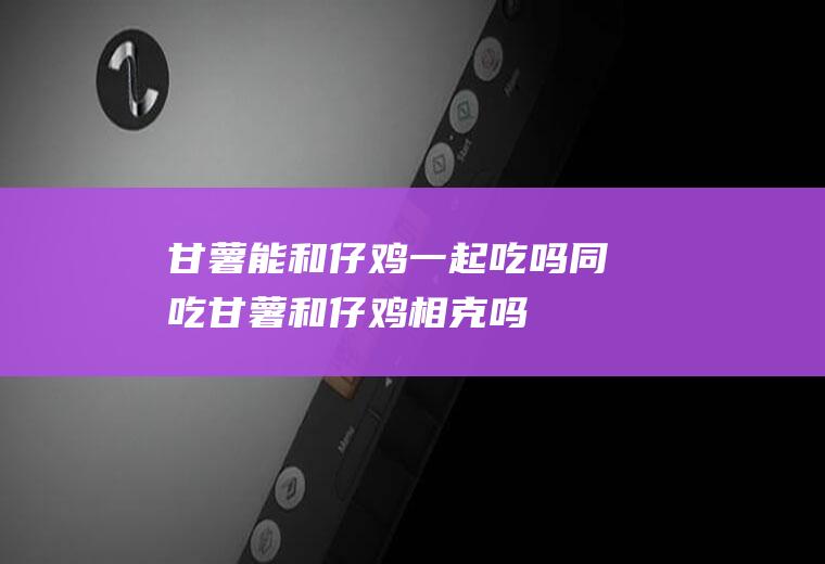 甘薯能和仔鸡一起吃吗/同吃_甘薯和仔鸡相克吗