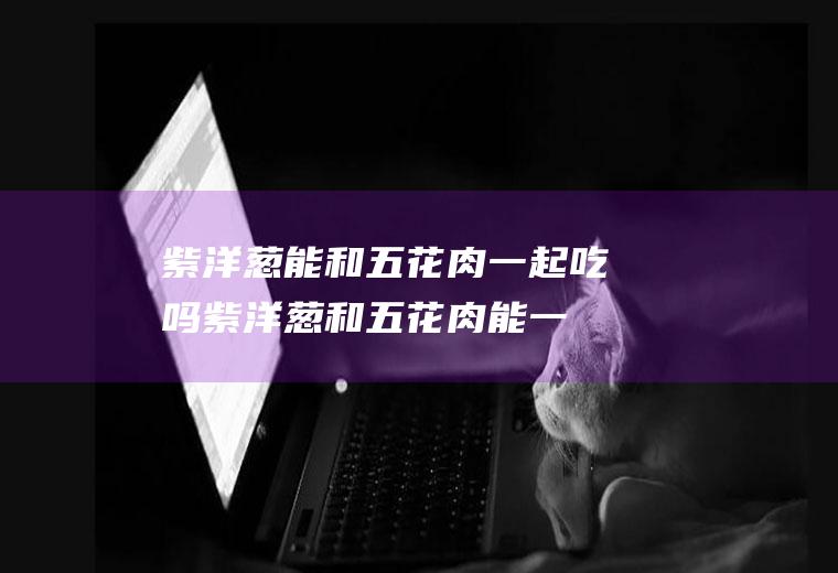紫洋葱能和五花肉一起吃吗_紫洋葱和五花肉能一起吃吗/同吃