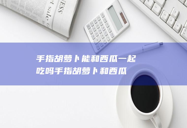 手指胡萝卜能和西瓜一起吃吗_手指胡萝卜和西瓜能一起吃吗/同吃