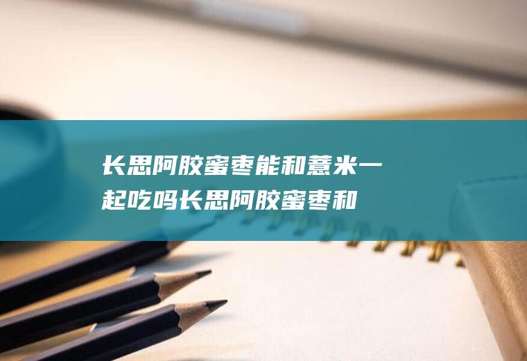 长思阿胶蜜枣能和薏米一起吃吗_长思阿胶蜜枣和薏米能一起吃吗/同吃