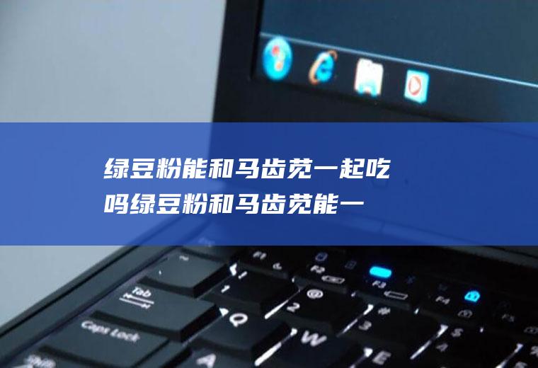 绿豆粉能和马齿苋一起吃吗_绿豆粉和马齿苋能一起吃吗/同吃