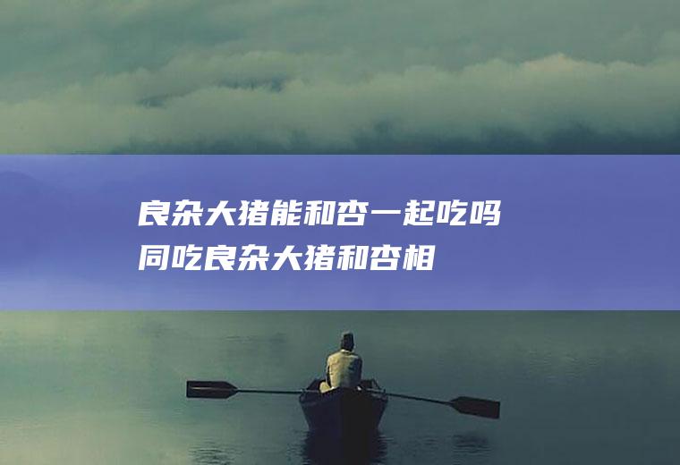 良杂大猪能和杏一起吃吗/同吃_良杂大猪和杏相克吗