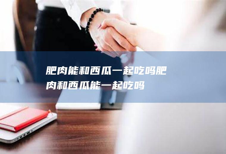 肥肉能和西瓜一起吃吗_肥肉和西瓜能一起吃吗/同吃