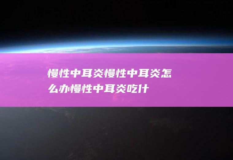 慢性中耳炎_慢性中耳炎怎么办_慢性中耳炎吃什么好_慢性中耳炎的症状