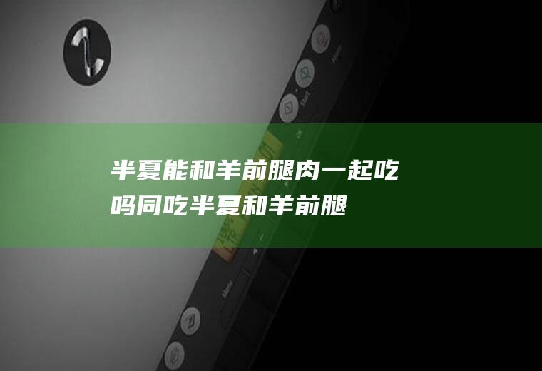 半夏能和羊前腿肉一起吃吗/同吃_半夏和羊前腿肉相克吗