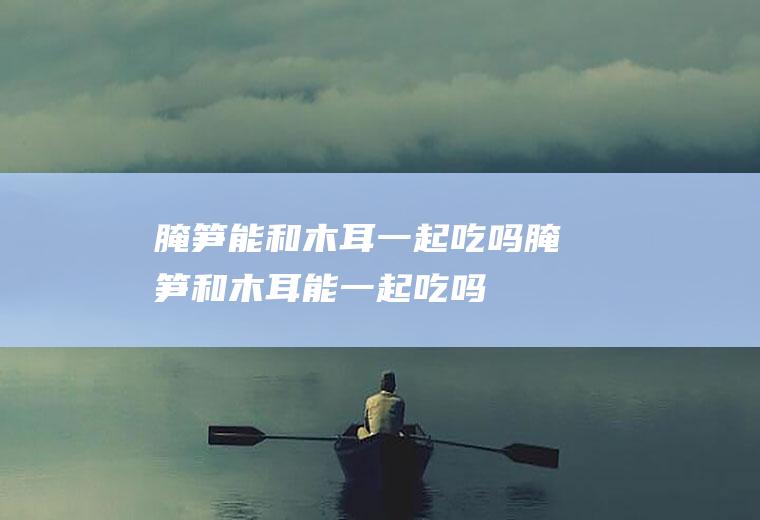 腌笋能和木耳一起吃吗_腌笋和木耳能一起吃吗/同吃