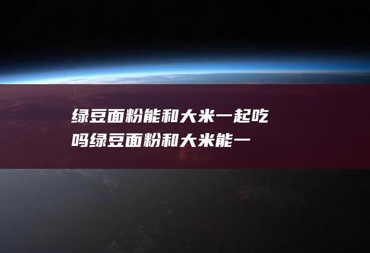 绿豆面粉能和大米一起吃吗_绿豆面粉和大米能一起吃吗/同吃