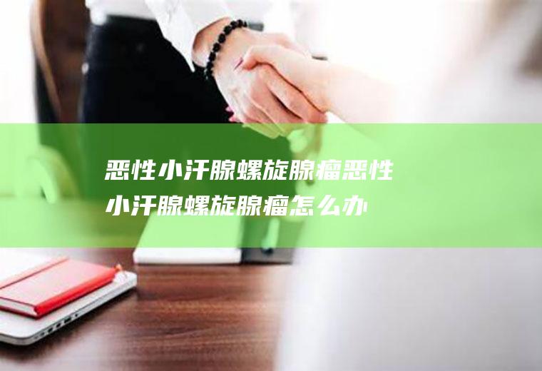 恶性小汗腺螺旋腺瘤_恶性小汗腺螺旋腺瘤怎么办_恶性小汗腺螺旋腺瘤吃什么好_恶性小汗腺螺旋腺瘤的症状