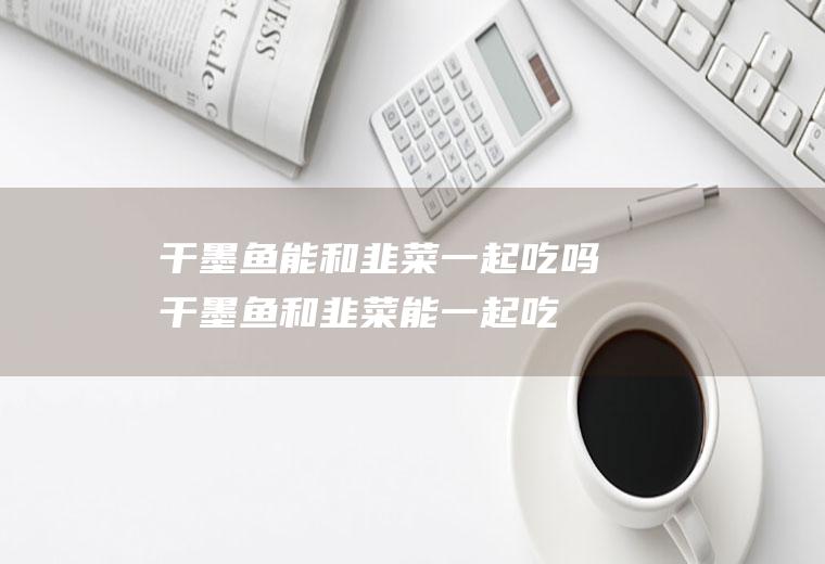 干墨鱼能和韭菜一起吃吗_干墨鱼和韭菜能一起吃吗/同吃