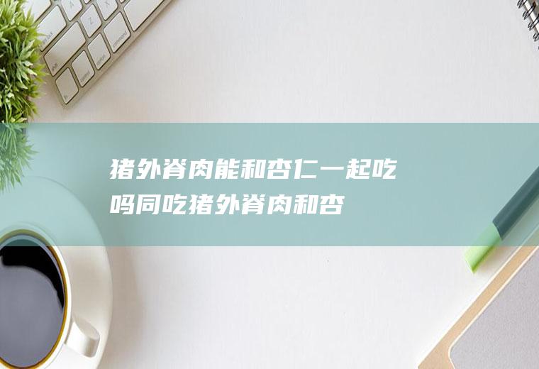 猪外脊肉能和杏仁一起吃吗/同吃_猪外脊肉和杏仁相克吗