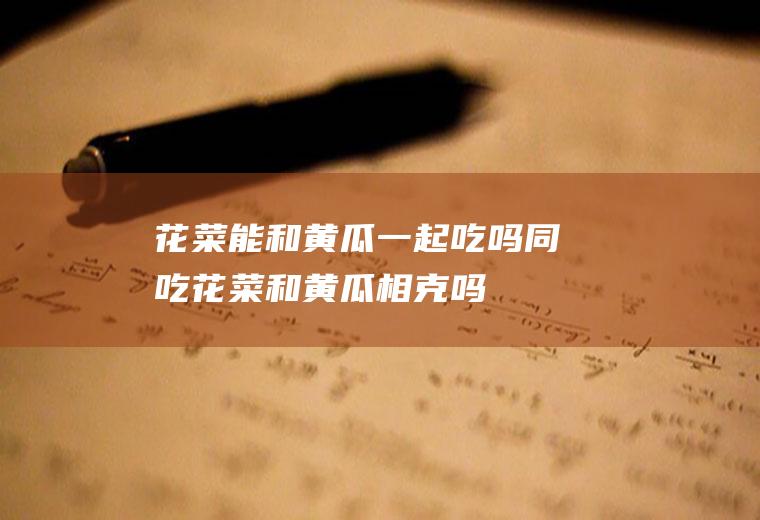 花菜能和黄瓜一起吃吗/同吃_花菜和黄瓜相克吗