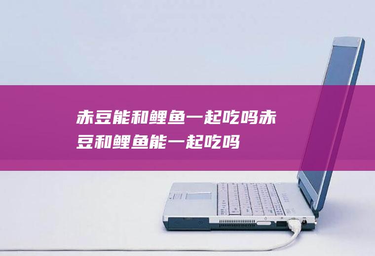 赤豆能和鲤鱼一起吃吗_赤豆和鲤鱼能一起吃吗/同吃