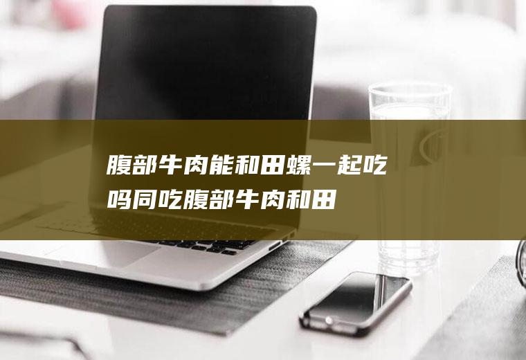腹部牛肉能和田螺一起吃吗/同吃_腹部牛肉和田螺相克吗