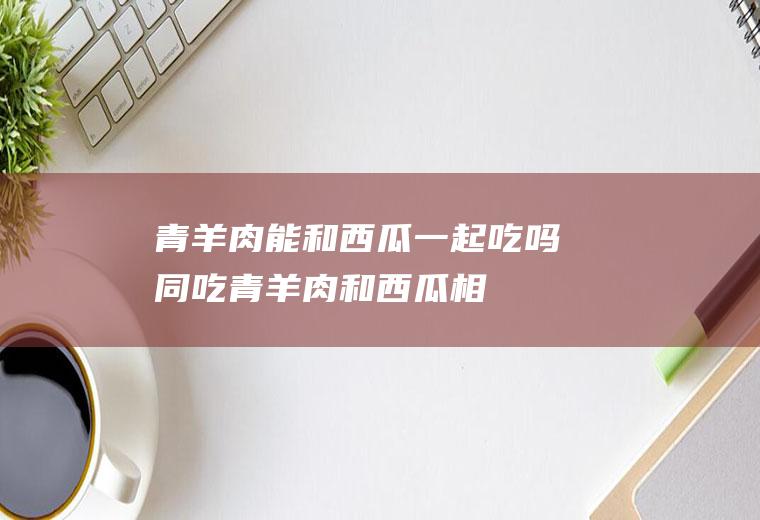 青羊肉能和西瓜一起吃吗/同吃_青羊肉和西瓜相克吗