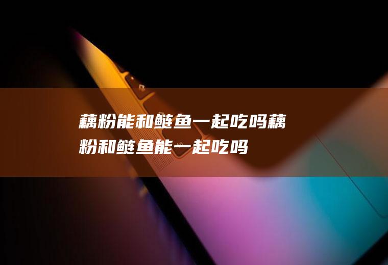 藕粉能和鲢鱼一起吃吗_藕粉和鲢鱼能一起吃吗/同吃