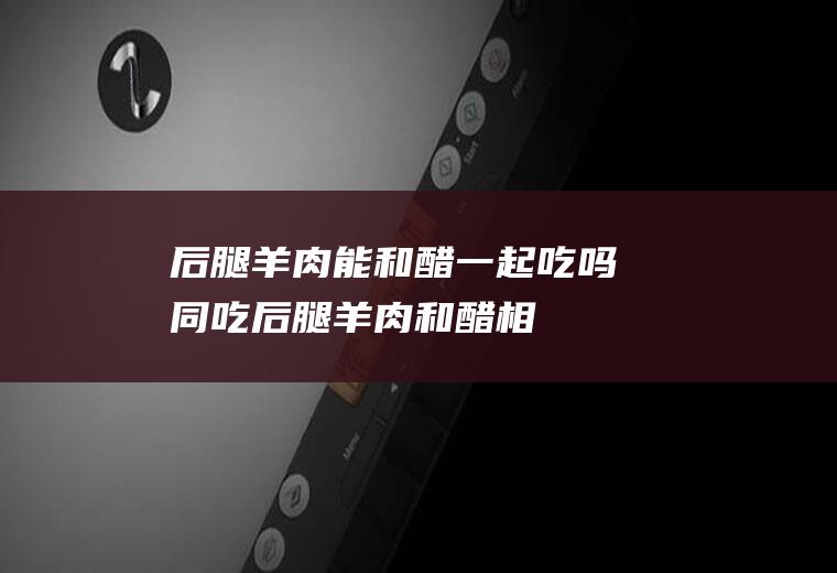 后腿羊肉能和醋一起吃吗/同吃_后腿羊肉和醋相克吗