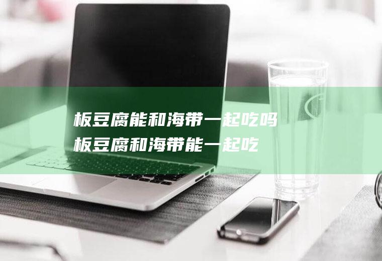板豆腐能和海带一起吃吗_板豆腐和海带能一起吃吗/同吃