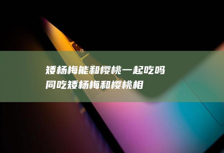 矮杨梅能和樱桃一起吃吗/同吃_矮杨梅和樱桃相克吗