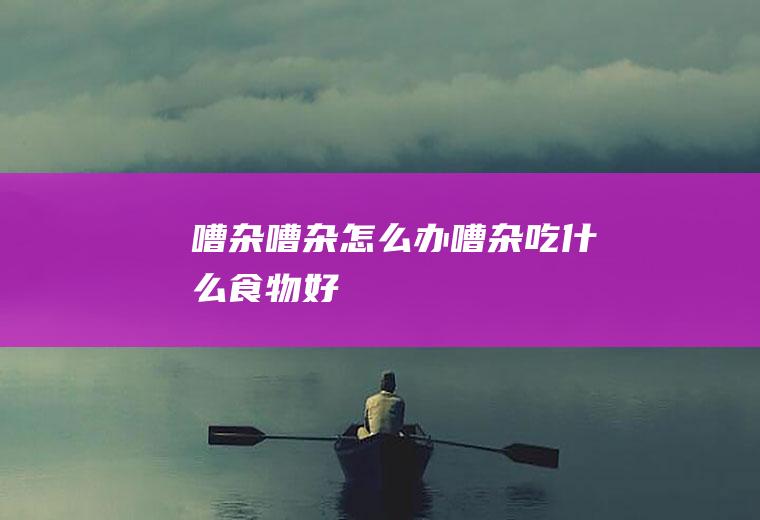 嘈杂_嘈杂怎么办_嘈杂吃什么食物好