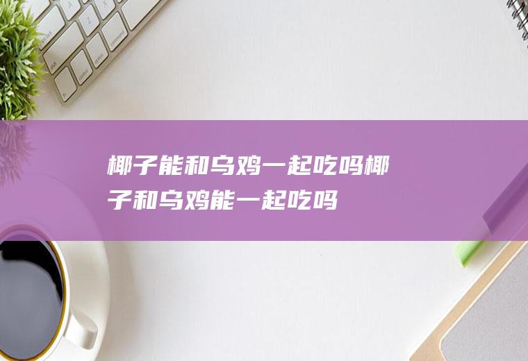 椰子能和乌鸡一起吃吗_椰子和乌鸡能一起吃吗/同吃