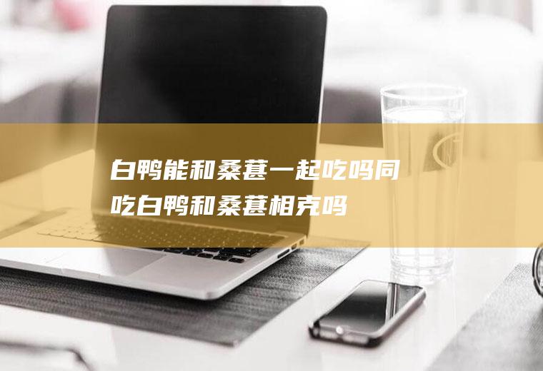 白鸭能和桑葚一起吃吗/同吃_白鸭和桑葚相克吗