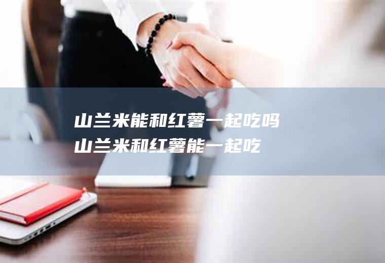 山兰米能和红薯一起吃吗_山兰米和红薯能一起吃吗/同吃