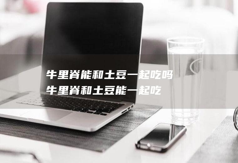 牛里脊能和土豆一起吃吗_牛里脊和土豆能一起吃吗/同吃