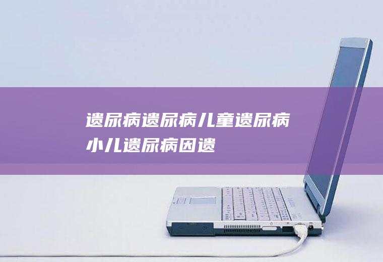 遗尿病_遗尿病,儿童遗尿病,小儿遗尿病因,遗尿病的治疗,遗尿病的症状及治疗,遗尿病因
