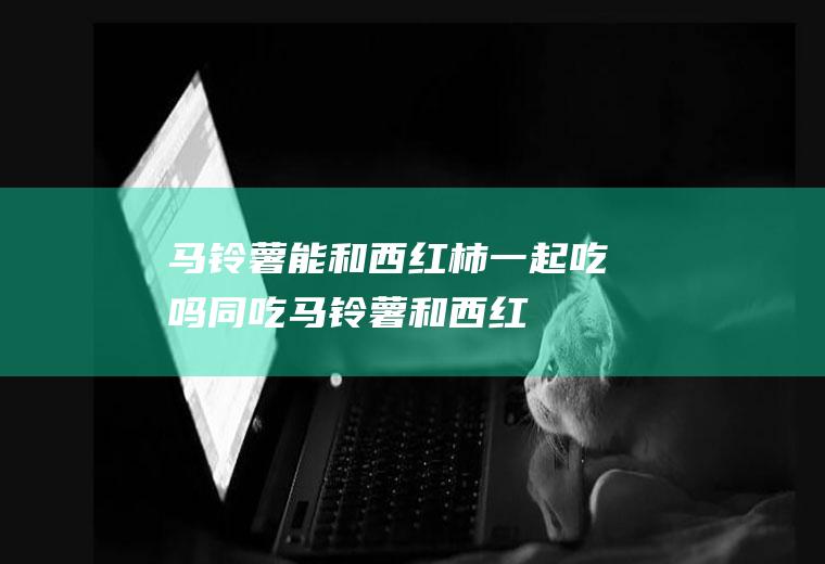 马铃薯能和西红柿一起吃吗/同吃_马铃薯和西红柿相克吗