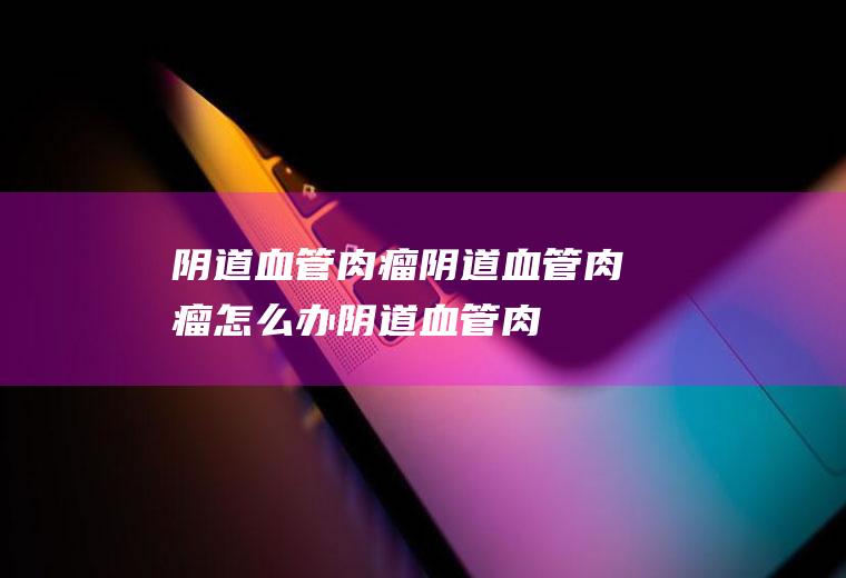 阴道血管肉瘤_阴道血管肉瘤怎么办_阴道血管肉瘤吃什么好_阴道血管肉瘤的症状