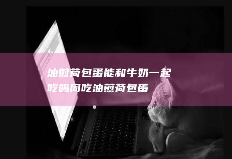 油煎荷包蛋能和牛奶一起吃吗/同吃_油煎荷包蛋和牛奶相克吗