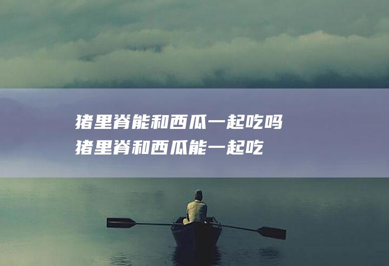 猪里脊能和西瓜一起吃吗_猪里脊和西瓜能一起吃吗/同吃