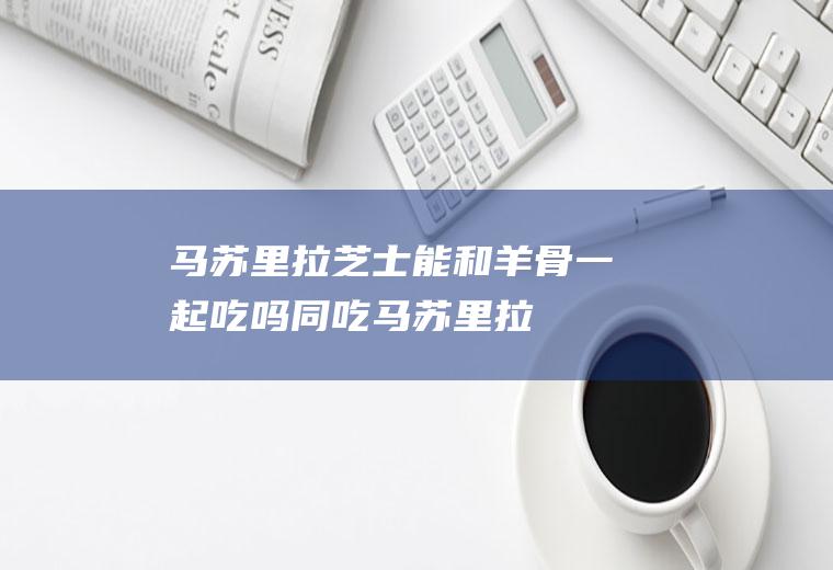 马苏里拉芝士能和羊骨一起吃吗/同吃_马苏里拉芝士和羊骨相克吗