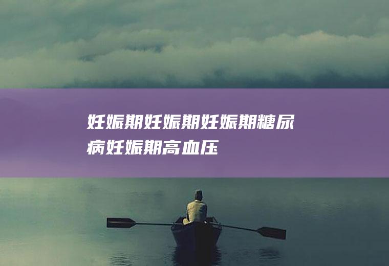妊娠期_妊娠期,妊娠期糖尿病,妊娠期高血压,妊娠期是什么意思,妊娠期糖尿病症状,妊娠期鼻炎,妊娠期脂肪肝
