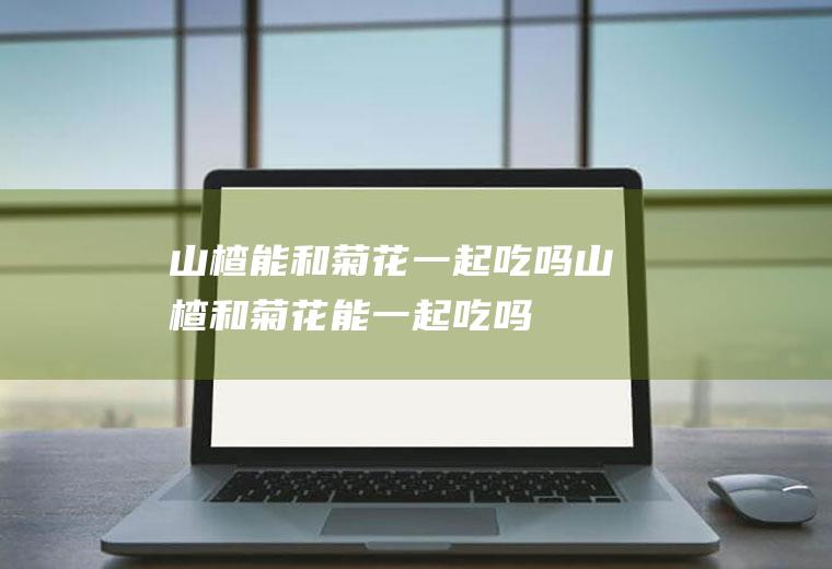 山楂能和菊花一起吃吗_山楂和菊花能一起吃吗/同吃