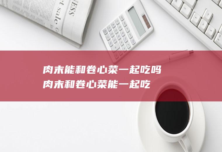 肉末能和卷心菜一起吃吗_肉末和卷心菜能一起吃吗/同吃