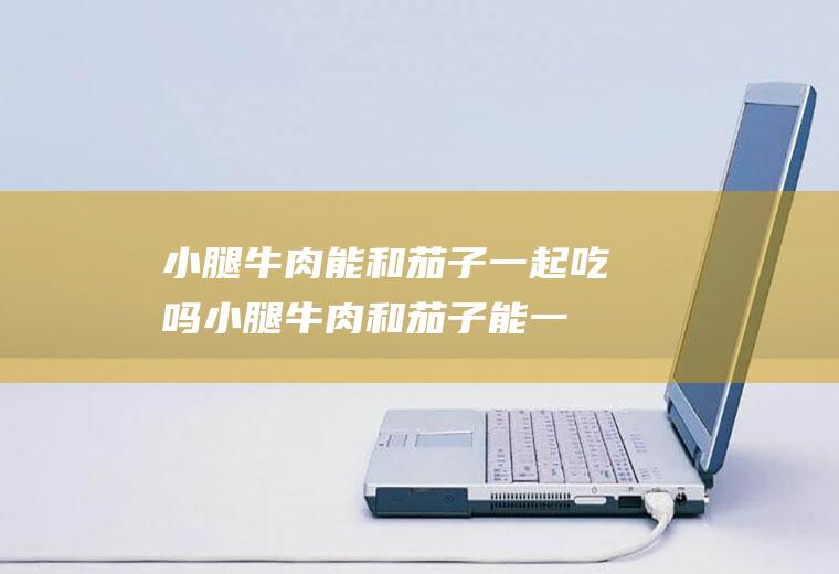 小腿牛肉能和茄子一起吃吗_小腿牛肉和茄子能一起吃吗/同吃