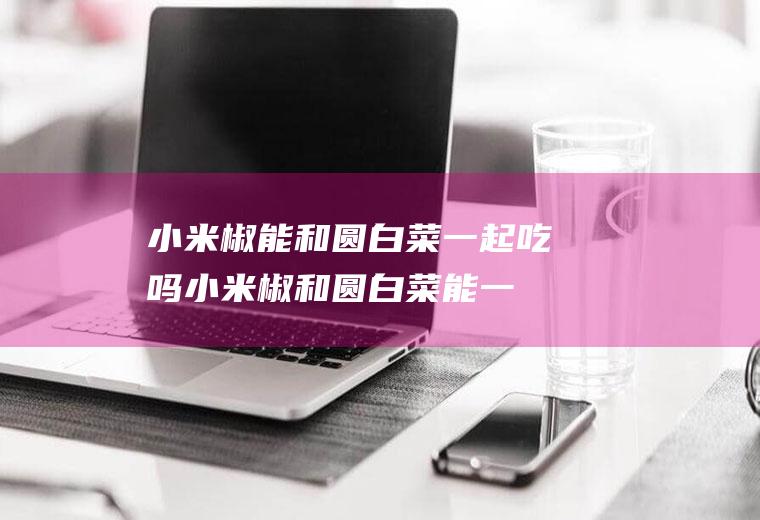 小米椒能和圆白菜一起吃吗_小米椒和圆白菜能一起吃吗/同吃