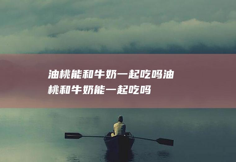 油桃能和牛奶一起吃吗_油桃和牛奶能一起吃吗/同吃