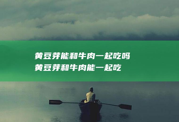 黄豆芽能和牛肉一起吃吗_黄豆芽和牛肉能一起吃吗/同吃