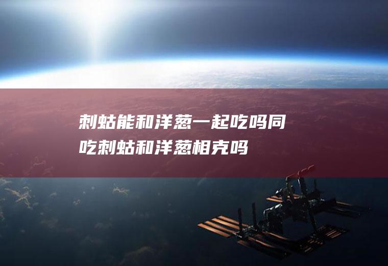 刺蛄能和洋葱一起吃吗/同吃_刺蛄和洋葱相克吗