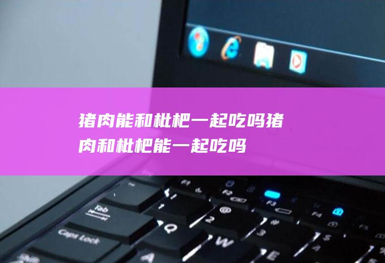 猪肉能和枇杷一起吃吗_猪肉和枇杷能一起吃吗/同吃